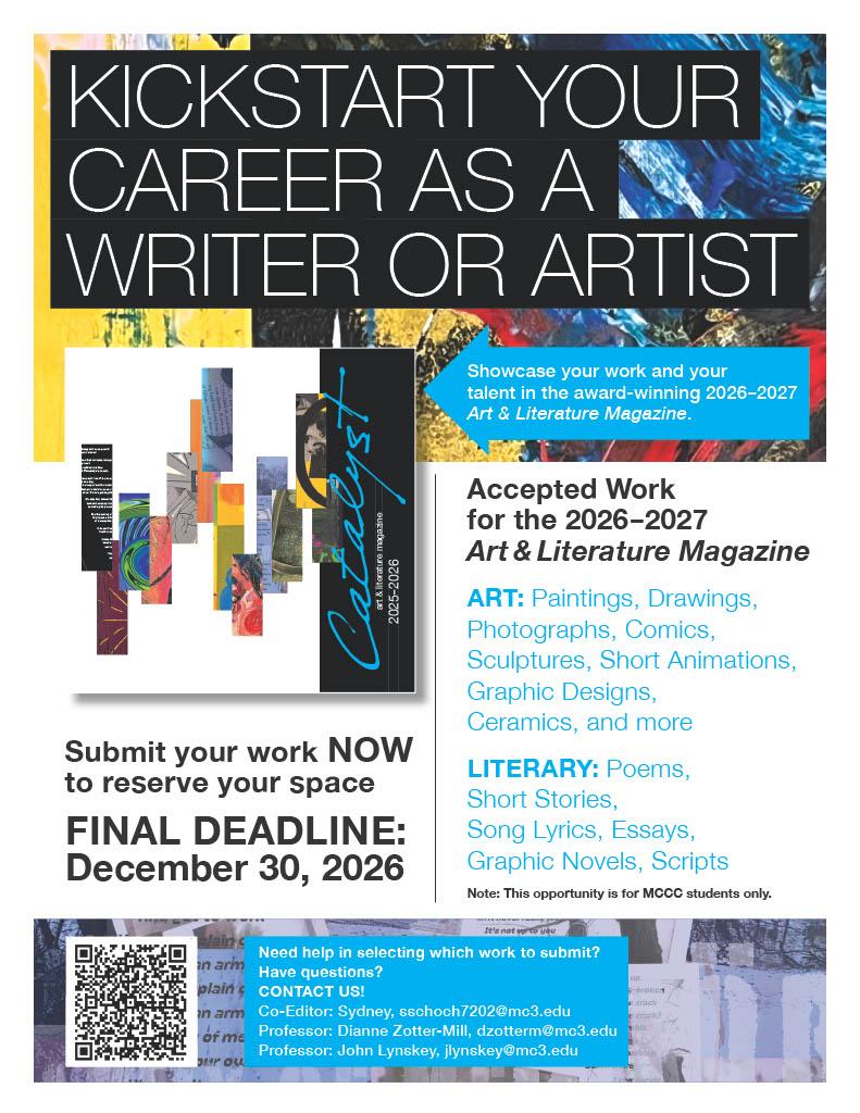 KICKSTART YOUR CAREER AS A WRITER OR ARTIST. 

Submit your work NOW to reserve your space
FINAL DEADLINE:
December 30, 2026

Accepted Work for the 2026-2027
Art & Literature Magazine
ART: Paintings, Drawings, Photographs, Comics, Sculptures, Short Animations,
Graphic Designs, Ceramics, and more
LITERARY: Poems, Short Stories,
Song Lyrics, Essays, Graphic Novels, Scripts
Note: This opportunity is for MCCC students only.

Need help in selecting which work to submit?
Have questions?
CONTACT US!
Co-Editor: Sydney, sschoch7202@mc3.edu
Professor: Dianne Zotter-Mill, dzotterm@mc3.edu